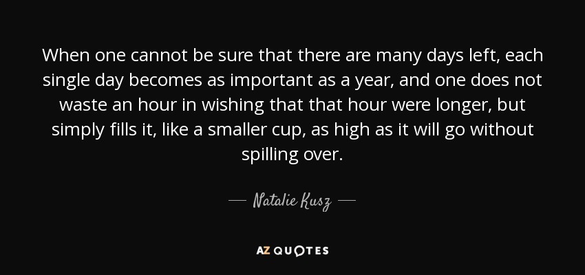 When one cannot be sure that there are many days left, each single day becomes as important as a year, and one does not waste an hour in wishing that that hour were longer, but simply fills it, like a smaller cup, as high as it will go without spilling over. - Natalie Kusz