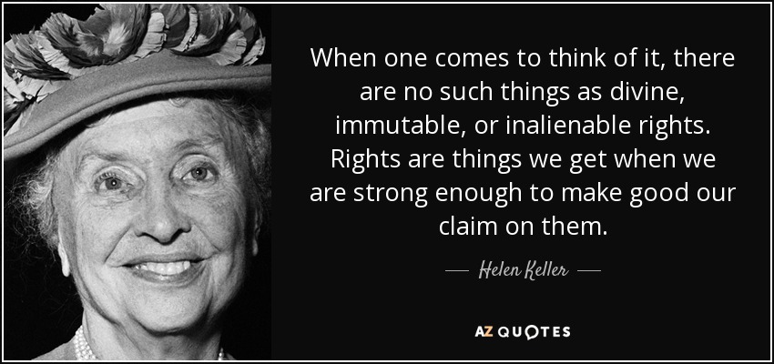 When one comes to think of it, there are no such things as divine, immutable, or inalienable rights. Rights are things we get when we are strong enough to make good our claim on them. - Helen Keller