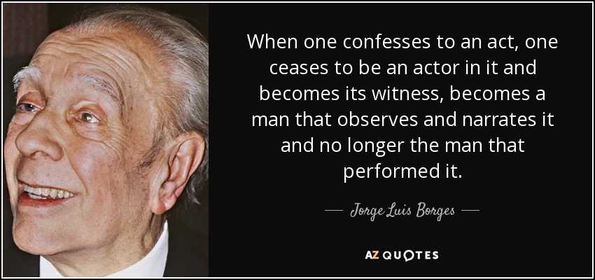 When one confesses to an act, one ceases to be an actor in it and becomes its witness, becomes a man that observes and narrates it and no longer the man that performed it. - Jorge Luis Borges