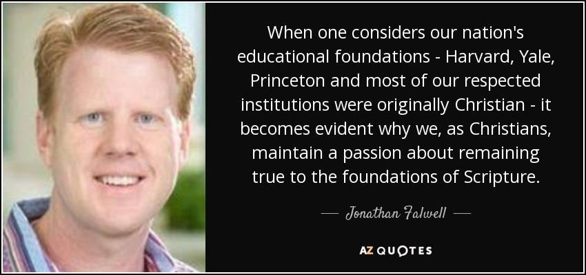 When one considers our nation's educational foundations - Harvard, Yale, Princeton and most of our respected institutions were originally Christian - it becomes evident why we, as Christians, maintain a passion about remaining true to the foundations of Scripture. - Jonathan Falwell