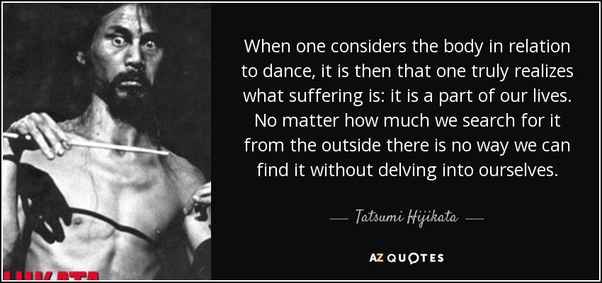 When one considers the body in relation to dance, it is then that one truly realizes what suffering is: it is a part of our lives. No matter how much we search for it from the outside there is no way we can find it without delving into ourselves. - Tatsumi Hijikata