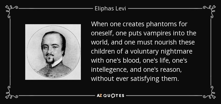 When one creates phantoms for oneself, one puts vampires into the world, and one must nourish these children of a voluntary nightmare with one's blood, one's life, one's intellegence, and one's reason, without ever satisfying them. - Eliphas Levi