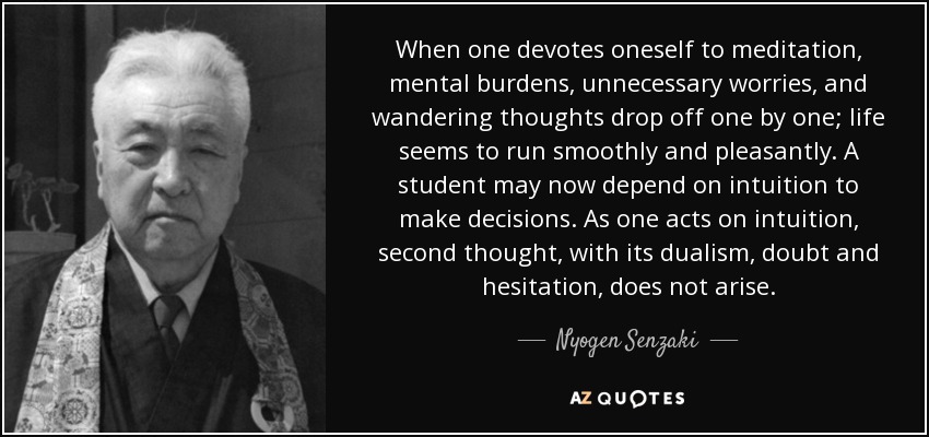 When one devotes oneself to meditation, mental burdens, unnecessary worries, and wandering thoughts drop off one by one; life seems to run smoothly and pleasantly. A student may now depend on intuition to make decisions. As one acts on intuition, second thought, with its dualism, doubt and hesitation, does not arise. - Nyogen Senzaki