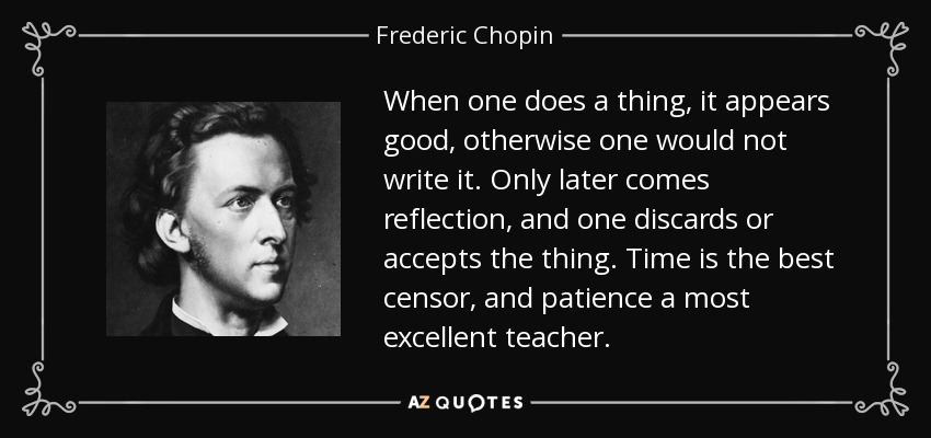 When one does a thing, it appears good, otherwise one would not write it. Only later comes reflection, and one discards or accepts the thing. Time is the best censor, and patience a most excellent teacher. - Frederic Chopin