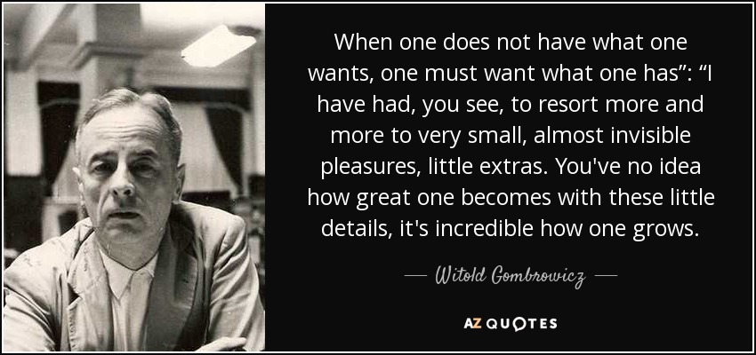 When one does not have what one wants, one must want what one has”: “I have had, you see, to resort more and more to very small, almost invisible pleasures, little extras. You've no idea how great one becomes with these little details, it's incredible how one grows. - Witold Gombrowicz