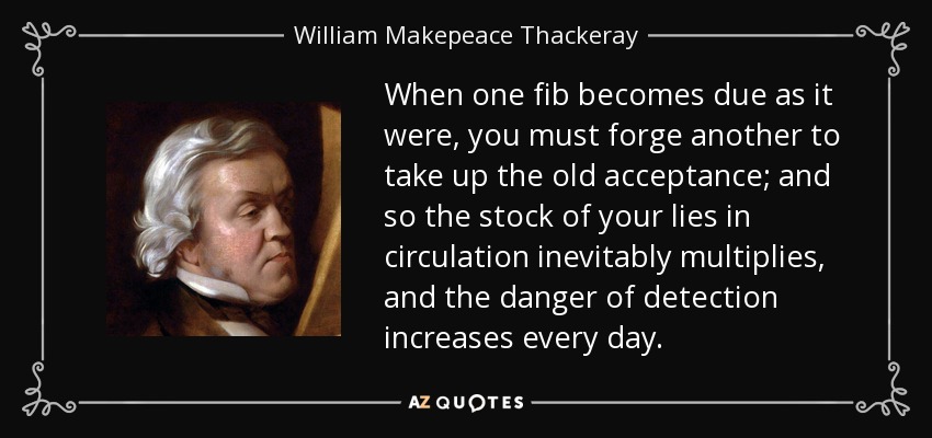 When one fib becomes due as it were, you must forge another to take up the old acceptance; and so the stock of your lies in circulation inevitably multiplies, and the danger of detection increases every day. - William Makepeace Thackeray