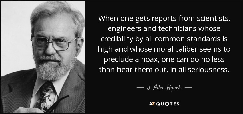 When one gets reports from scientists, engineers and technicians whose credibility by all common standards is high and whose moral caliber seems to preclude a hoax, one can do no less than hear them out, in all seriousness. - J. Allen Hynek