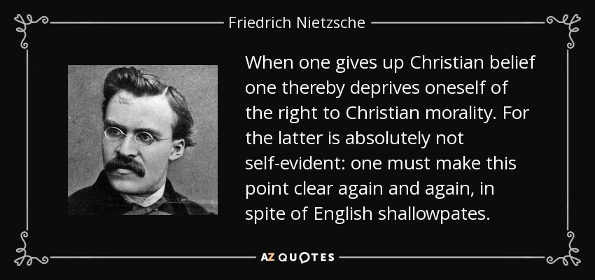 When one gives up Christian belief one thereby deprives oneself of the right to Christian morality. For the latter is absolutely not self-evident: one must make this point clear again and again, in spite of English shallowpates. - Friedrich Nietzsche