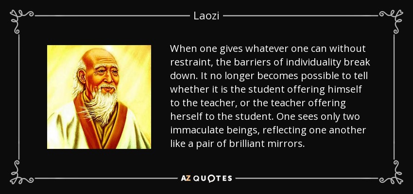 When one gives whatever one can without restraint, the barriers of individuality break down. It no longer becomes possible to tell whether it is the student offering himself to the teacher, or the teacher offering herself to the student. One sees only two immaculate beings, reflecting one another like a pair of brilliant mirrors. - Laozi