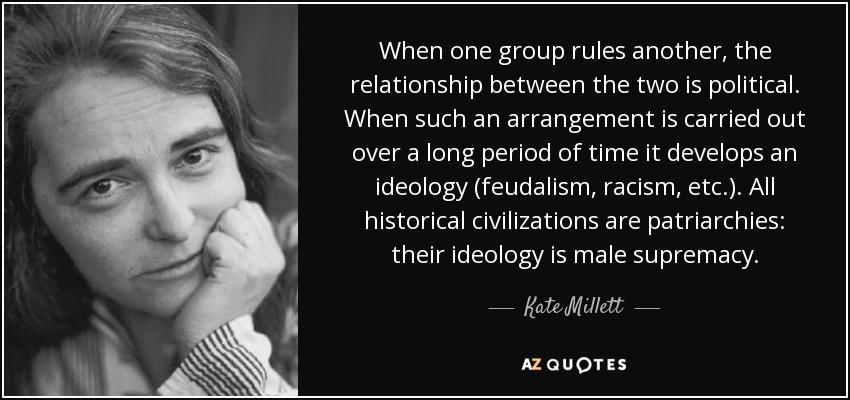 When one group rules another, the relationship between the two is political. When such an arrangement is carried out over a long period of time it develops an ideology (feudalism, racism, etc.). All historical civilizations are patriarchies: their ideology is male supremacy. - Kate Millett