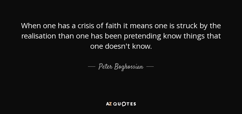 When one has a crisis of faith it means one is struck by the realisation than one has been pretending know things that one doesn't know. - Peter Boghossian