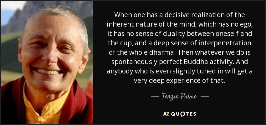 When one has a decisive realization of the inherent nature of the mind, which has no ego, it has no sense of duality between oneself and the cup, and a deep sense of interpenetration of the whole dharma. Then whatever we do is spontaneously perfect Buddha activity. And anybody who is even slightly tuned in will get a very deep experience of that. - Tenzin Palmo
