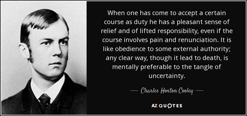 When one has come to accept a certain course as duty he has a pleasant sense of relief and of lifted responsibility, even if the course involves pain and renunciation. It is like obedience to some external authority; any clear way, though it lead to death, is mentally preferable to the tangle of uncertainty. - Charles Horton Cooley