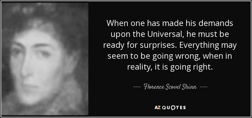 When one has made his demands upon the Universal, he must be ready for surprises. Everything may seem to be going wrong, when in reality, it is going right. - Florence Scovel Shinn