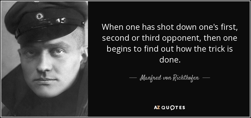 When one has shot down one's first, second or third opponent, then one begins to find out how the trick is done. - Manfred von Richthofen
