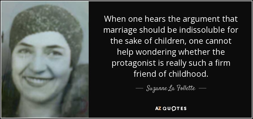 When one hears the argument that marriage should be indissoluble for the sake of children, one cannot help wondering whether the protagonist is really such a firm friend of childhood. - Suzanne La Follette