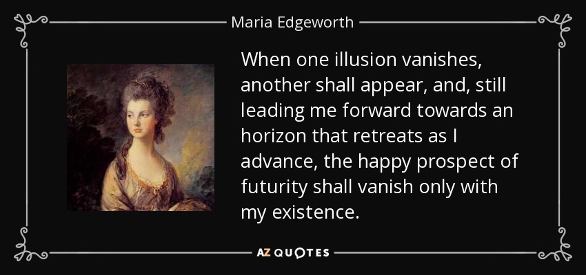 When one illusion vanishes, another shall appear, and, still leading me forward towards an horizon that retreats as I advance, the happy prospect of futurity shall vanish only with my existence. - Maria Edgeworth