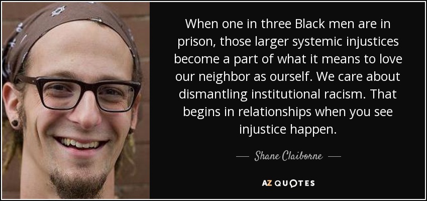 When one in three Black men are in prison, those larger systemic injustices become a part of what it means to love our neighbor as ourself. We care about dismantling institutional racism. That begins in relationships when you see injustice happen. - Shane Claiborne