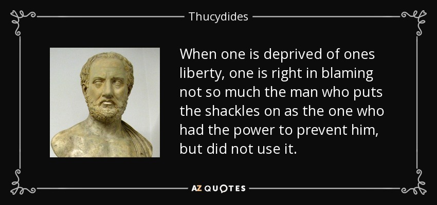 When one is deprived of ones liberty, one is right in blaming not so much the man who puts the shackles on as the one who had the power to prevent him, but did not use it. - Thucydides