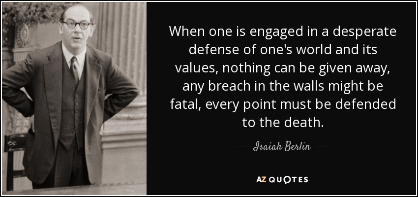 When one is engaged in a desperate defense of one's world and its values, nothing can be given away, any breach in the walls might be fatal, every point must be defended to the death. - Isaiah Berlin