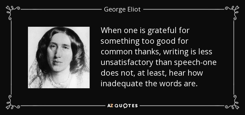 When one is grateful for something too good for common thanks, writing is less unsatisfactory than speech-one does not, at least, hear how inadequate the words are. - George Eliot