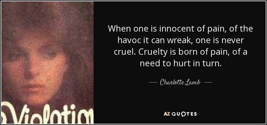 When one is innocent of pain, of the havoc it can wreak, one is never cruel. Cruelty is born of pain, of a need to hurt in turn. - Charlotte Lamb