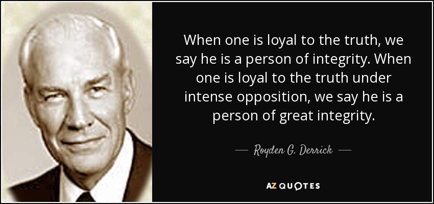 When one is loyal to the truth, we say he is a person of integrity. When one is loyal to the truth under intense opposition, we say he is a person of great integrity. - Royden G. Derrick