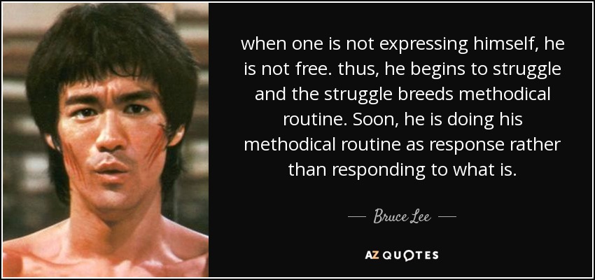 when one is not expressing himself, he is not free. thus, he begins to struggle and the struggle breeds methodical routine. Soon, he is doing his methodical routine as response rather than responding to what is. - Bruce Lee