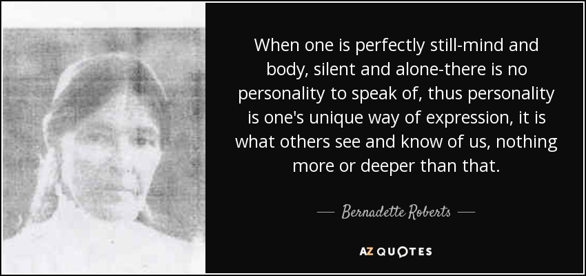 When one is perfectly still-mind and body, silent and alone-there is no personality to speak of, thus personality is one's unique way of expression, it is what others see and know of us, nothing more or deeper than that. - Bernadette Roberts