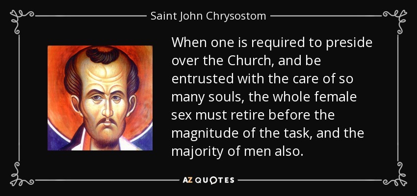 When one is required to preside over the Church, and be entrusted with the care of so many souls, the whole female sex must retire before the magnitude of the task, and the majority of men also. - Saint John Chrysostom