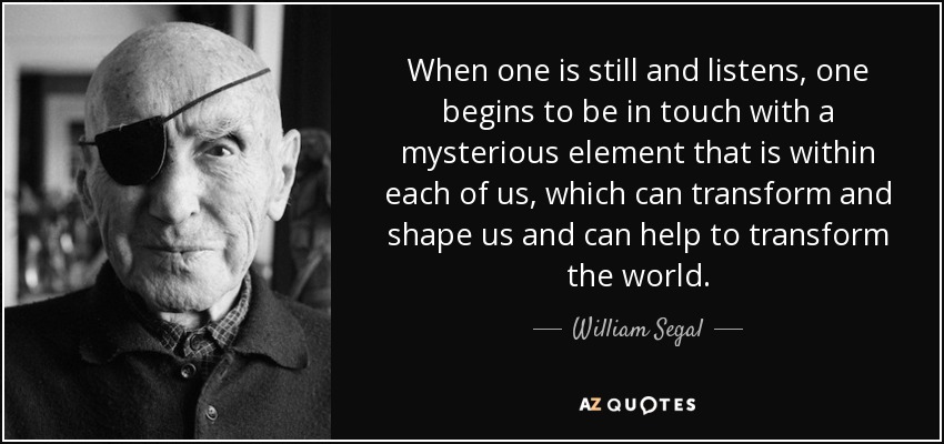 When one is still and listens, one begins to be in touch with a mysterious element that is within each of us, which can transform and shape us and can help to transform the world. - William Segal