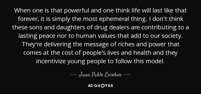 When one is that powerful and one think life will last like that forever, it is simply the most ephemeral thing. I don't think these sons and daughters of drug dealers are contributing to a lasting peace nor to human values that add to our society. They're delivering the message of riches and power that comes at the cost of people's lives and health and they incentivize young people to follow this model. - Juan Pablo Escobar