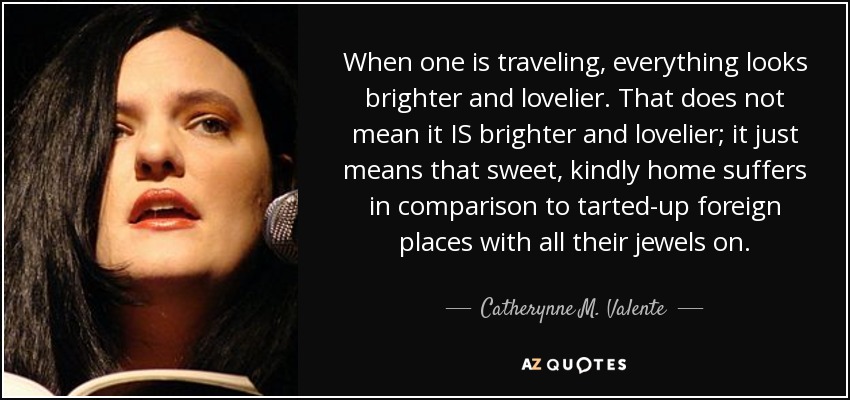 When one is traveling, everything looks brighter and lovelier. That does not mean it IS brighter and lovelier; it just means that sweet, kindly home suffers in comparison to tarted-up foreign places with all their jewels on. - Catherynne M. Valente