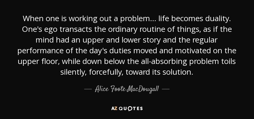 When one is working out a problem ... life becomes duality. One's ego transacts the ordinary routine of things, as if the mind had an upper and lower story and the regular performance of the day's duties moved and motivated on the upper floor, while down below the all-absorbing problem toils silently, forcefully, toward its solution. - Alice Foote MacDougall