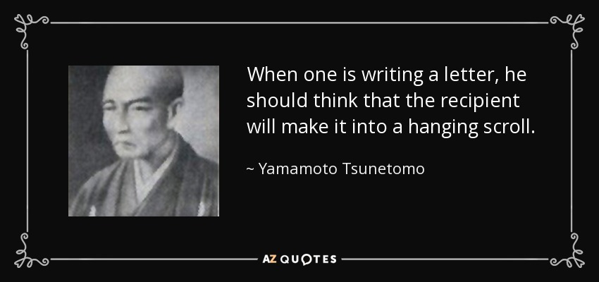 When one is writing a letter, he should think that the recipient will make it into a hanging scroll. - Yamamoto Tsunetomo