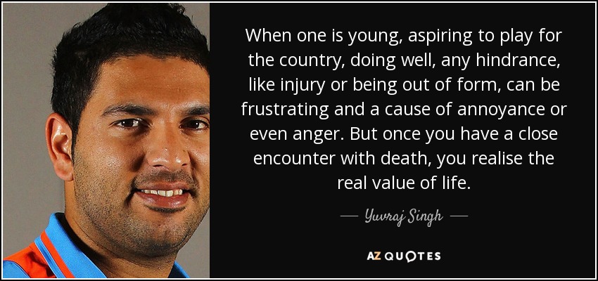 When one is young, aspiring to play for the country, doing well, any hindrance, like injury or being out of form, can be frustrating and a cause of annoyance or even anger. But once you have a close encounter with death, you realise the real value of life. - Yuvraj Singh