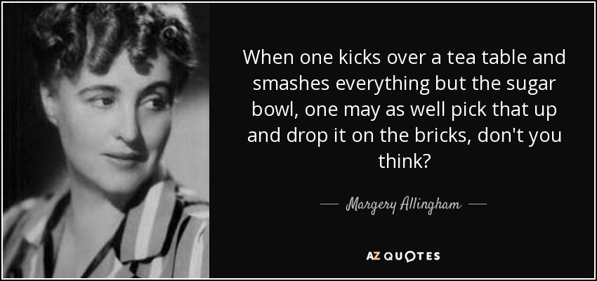 When one kicks over a tea table and smashes everything but the sugar bowl, one may as well pick that up and drop it on the bricks, don't you think? - Margery Allingham
