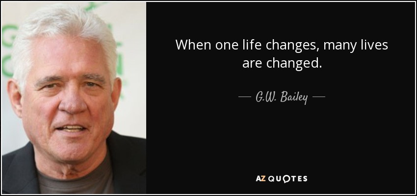 When one life changes, many lives are changed. - G.W. Bailey