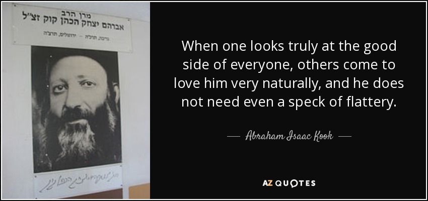 When one looks truly at the good side of everyone, others come to love him very naturally, and he does not need even a speck of flattery. - Abraham Isaac Kook