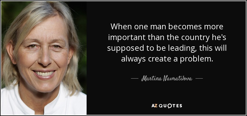 When one man becomes more important than the country he's supposed to be leading, this will always create a problem. - Martina Navratilova