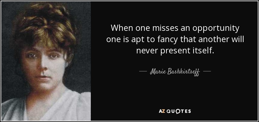 When one misses an opportunity one is apt to fancy that another will never present itself. - Marie Bashkirtseff