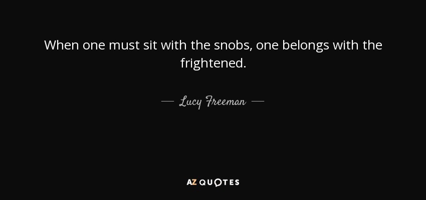 When one must sit with the snobs, one belongs with the frightened. - Lucy Freeman