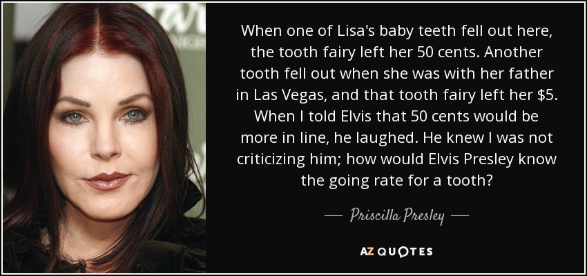 When one of Lisa's baby teeth fell out here, the tooth fairy left her 50 cents. Another tooth fell out when she was with her father in Las Vegas, and that tooth fairy left her $5. When I told Elvis that 50 cents would be more in line, he laughed. He knew I was not criticizing him; how would Elvis Presley know the going rate for a tooth? - Priscilla Presley