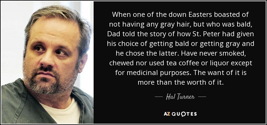 When one of the down Easters boasted of not having any gray hair, but who was bald, Dad told the story of how St. Peter had given his choice of getting bald or getting gray and he chose the latter. Have never smoked, chewed nor used tea coffee or liquor except for medicinal purposes. The want of it is more than the worth of it. - Hal Turner