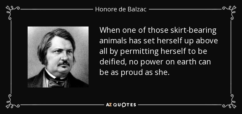 When one of those skirt-bearing animals has set herself up above all by permitting herself to be deified, no power on earth can be as proud as she. - Honore de Balzac