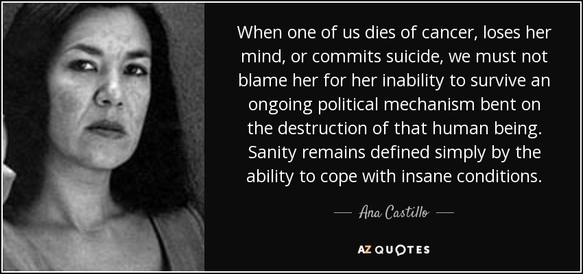 When one of us dies of cancer, loses her mind, or commits suicide, we must not blame her for her inability to survive an ongoing political mechanism bent on the destruction of that human being. Sanity remains defined simply by the ability to cope with insane conditions. - Ana Castillo