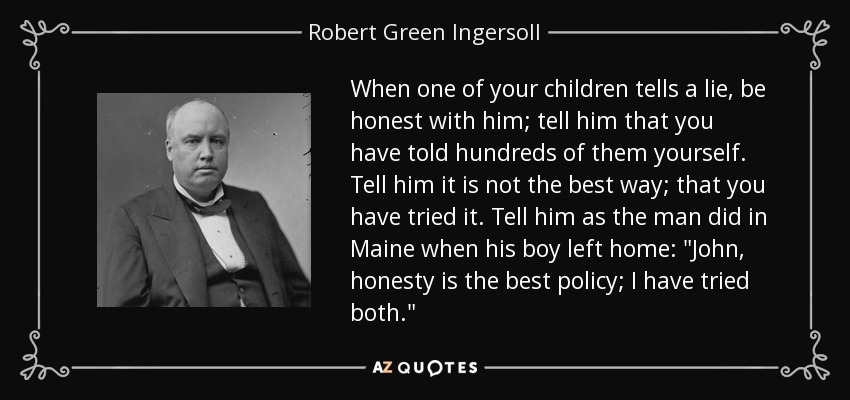 When one of your children tells a lie, be honest with him; tell him that you have told hundreds of them yourself. Tell him it is not the best way; that you have tried it. Tell him as the man did in Maine when his boy left home: 