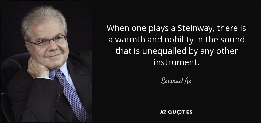 When one plays a Steinway, there is a warmth and nobility in the sound that is unequalled by any other instrument. - Emanuel Ax