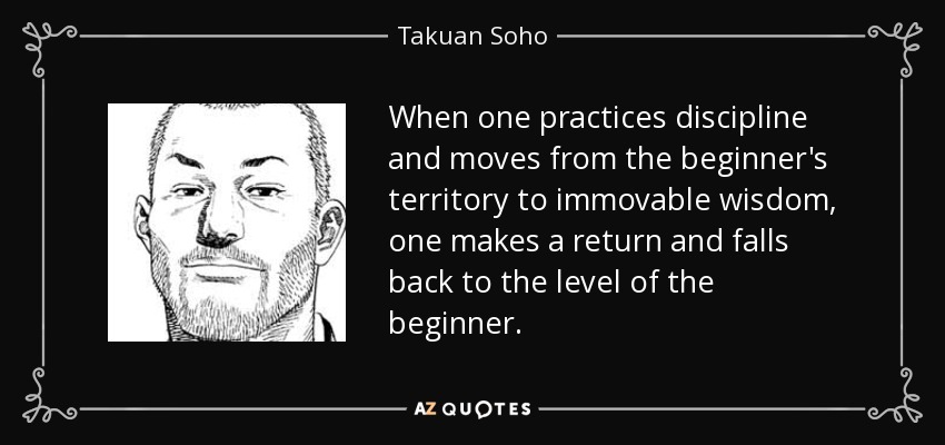 When one practices discipline and moves from the beginner's territory to immovable wisdom, one makes a return and falls back to the level of the beginner. - Takuan Soho