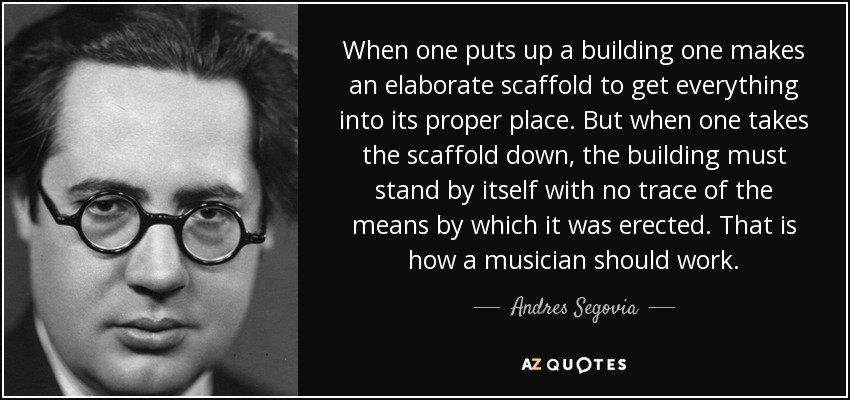 When one puts up a building one makes an elaborate scaffold to get everything into its proper place. But when one takes the scaffold down, the building must stand by itself with no trace of the means by which it was erected. That is how a musician should work. - Andres Segovia